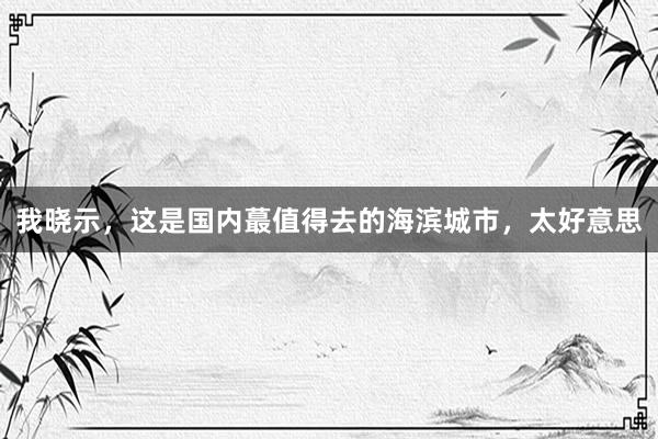 我晓示,这是国内蕞值得去的海滨城市,太好意思