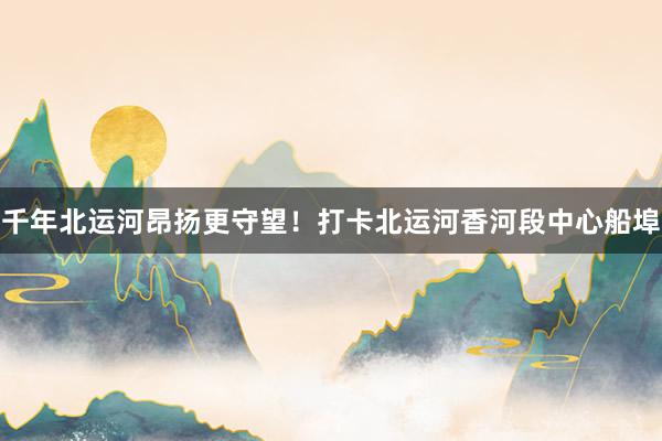 千年北运河昂扬更守望！打卡北运河香河段中心船埠
